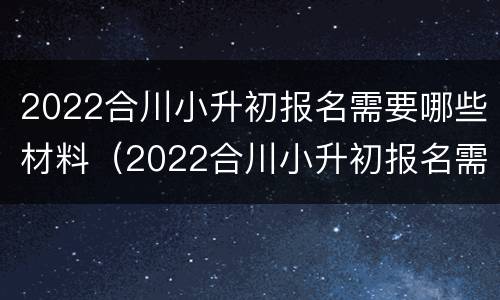 2022合川小升初报名需要哪些材料（2022合川小升初报名需要哪些材料和手续）