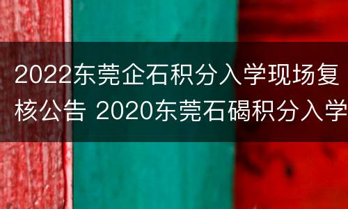 2022东莞企石积分入学现场复核公告 2020东莞石碣积分入学入围