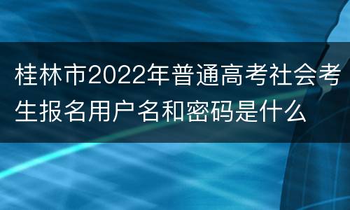 桂林市2022年普通高考社会考生报名用户名和密码是什么