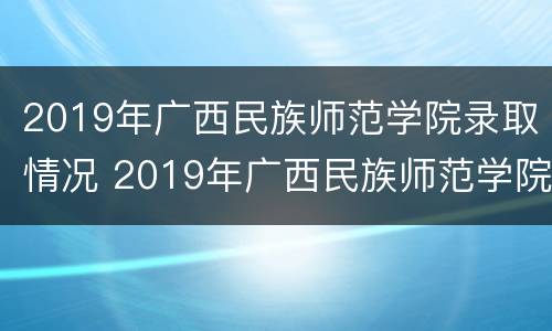 2019年广西民族师范学院录取情况 2019年广西民族师范学院录取情况表