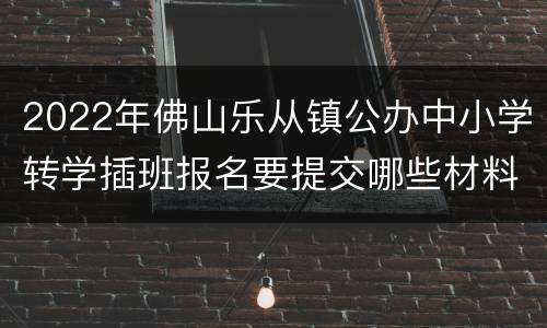 2022年佛山乐从镇公办中小学转学插班报名要提交哪些材料？