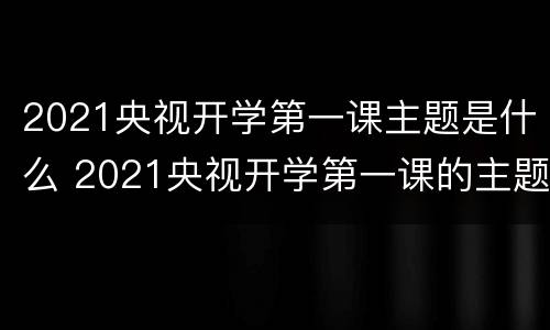 2021央视开学第一课主题是什么 2021央视开学第一课的主题是啥