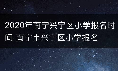 2020年南宁兴宁区小学报名时间 南宁市兴宁区小学报名