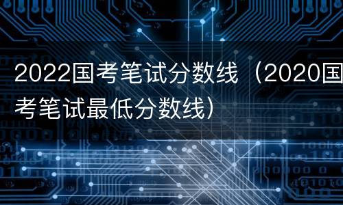 2022国考笔试分数线（2020国考笔试最低分数线）
