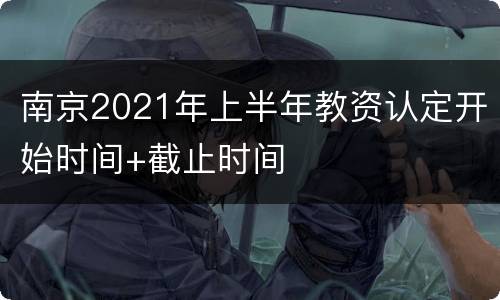 南京2021年上半年教资认定开始时间+截止时间