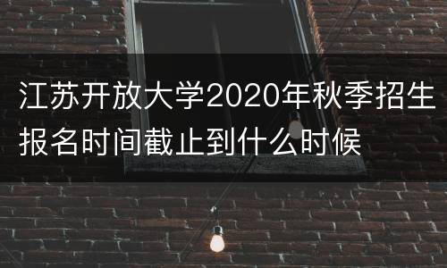 江苏开放大学2020年秋季招生报名时间截止到什么时候