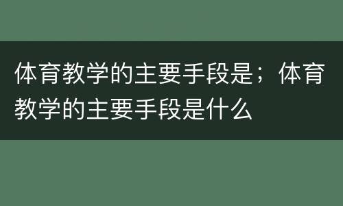 体育教学的主要手段是；体育教学的主要手段是什么