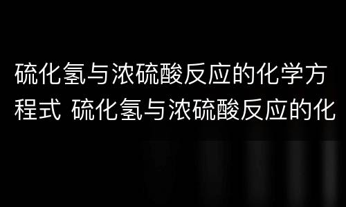硫化氢与浓硫酸反应的化学方程式 硫化氢与浓硫酸反应的化学方程式双线桥法