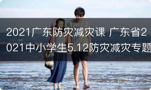 2021广东防灾减灾课 广东省2021中小学生5.12防灾减灾专题教育