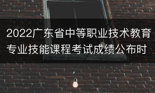 2022广东省中等职业技术教育专业技能课程考试成绩公布时间