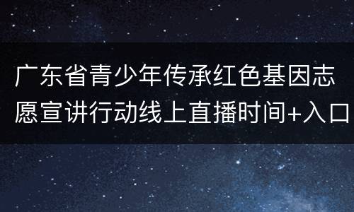 广东省青少年传承红色基因志愿宣讲行动线上直播时间+入口