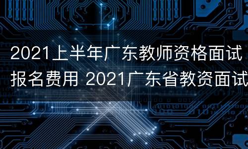2021上半年广东教师资格面试报名费用 2021广东省教资面试报名