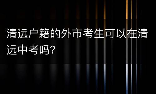 清远户籍的外市考生可以在清远中考吗？