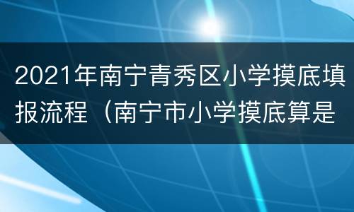 2021年南宁青秀区小学摸底填报流程（南宁市小学摸底算是报名了吗）