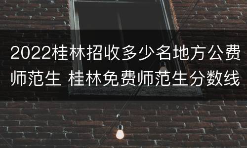 2022桂林招收多少名地方公费师范生 桂林免费师范生分数线