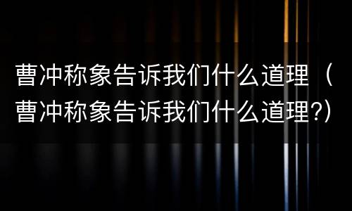 曹冲称象告诉我们什么道理（曹冲称象告诉我们什么道理?）
