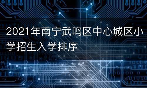 2021年南宁武鸣区中心城区小学招生入学排序