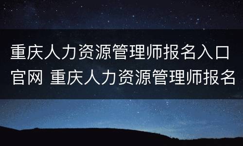 重庆人力资源管理师报名入口官网 重庆人力资源管理师报名入口官网网址