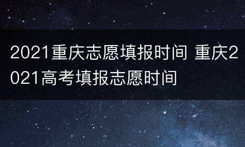 2021重庆志愿填报时间 重庆2021高考填报志愿时间