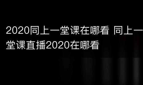2020同上一堂课在哪看 同上一堂课直播2020在哪看