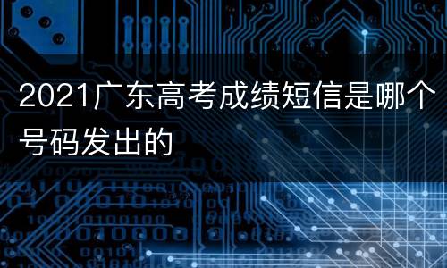 2021广东高考成绩短信是哪个号码发出的