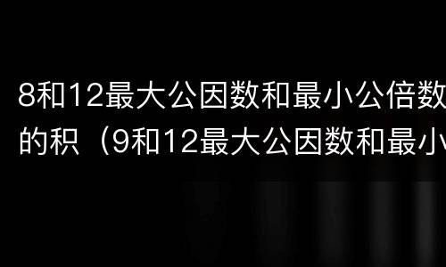 8和12最大公因数和最小公倍数的积（9和12最大公因数和最小公倍数的积）