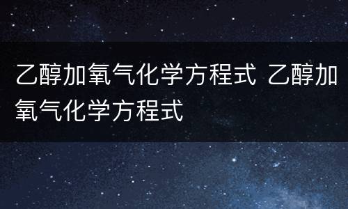 乙醇加氧气化学方程式 乙醇加氧气化学方程式