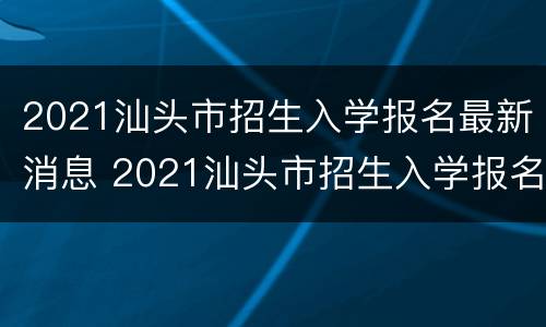 2021汕头市招生入学报名最新消息 2021汕头市招生入学报名最新消息公告