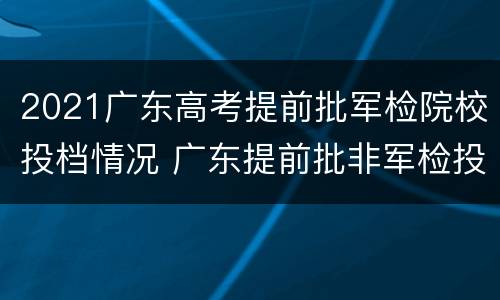 2021广东高考提前批军检院校投档情况 广东提前批非军检投档线