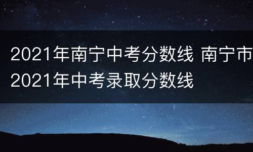 2021年南宁中考分数线 南宁市2021年中考录取分数线
