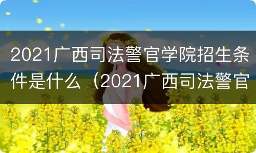 2021广西司法警官学院招生条件是什么（2021广西司法警官学院招生条件是什么呢）