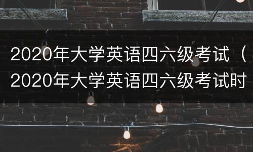 2020年大学英语四六级考试（2020年大学英语四六级考试时间）
