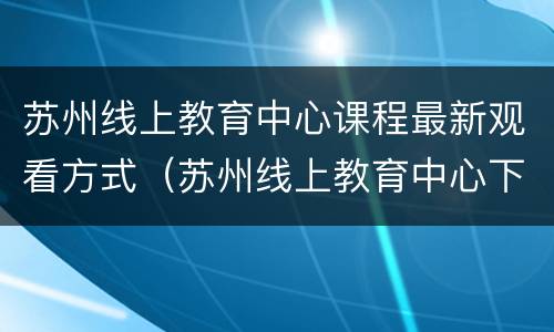 苏州线上教育中心课程最新观看方式（苏州线上教育中心下载安装）