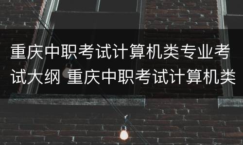 重庆中职考试计算机类专业考试大纲 重庆中职考试计算机类专业考试大纲内容