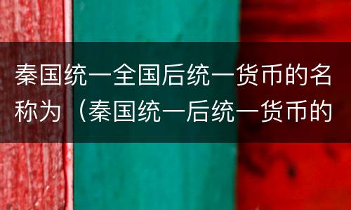 秦国统一全国后统一货币的名称为（秦国统一后统一货币的名称称为）