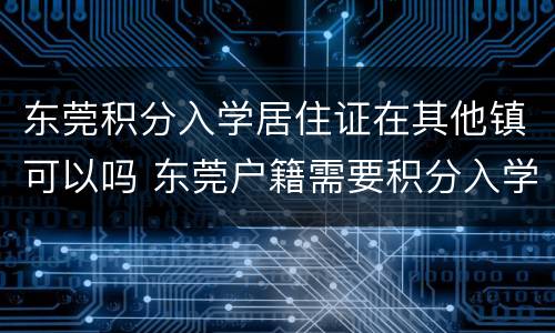 东莞积分入学居住证在其他镇可以吗 东莞户籍需要积分入学吗