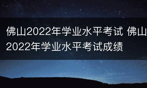 佛山2022年学业水平考试 佛山2022年学业水平考试成绩