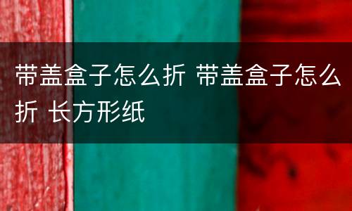 带盖盒子怎么折 带盖盒子怎么折 长方形纸