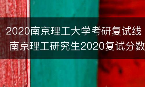 2020南京理工大学考研复试线 南京理工研究生2020复试分数线
