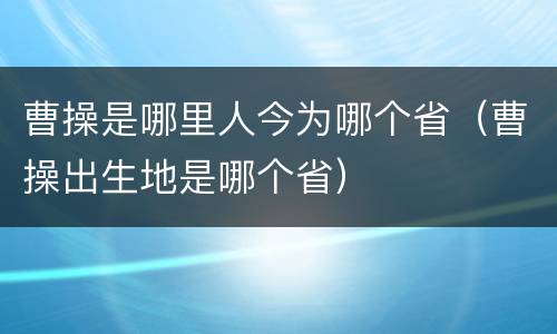 曹操是哪里人今为哪个省（曹操出生地是哪个省）