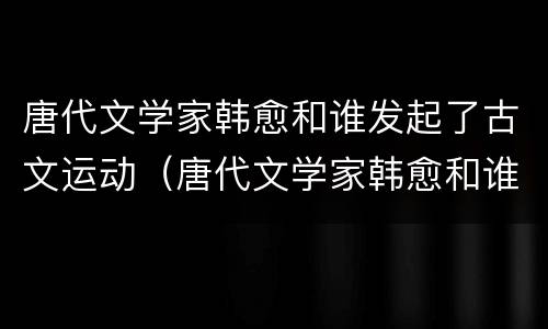 唐代文学家韩愈和谁发起了古文运动（唐代文学家韩愈和谁发起了古文运动歌曲）