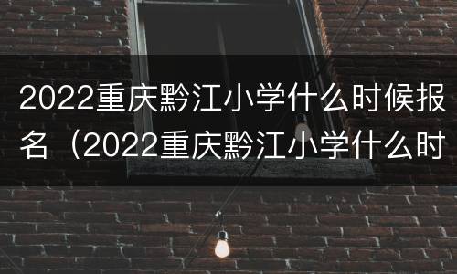 2022重庆黔江小学什么时候报名（2022重庆黔江小学什么时候报名呢）