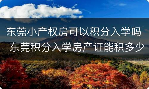 东莞小产权房可以积分入学吗 东莞积分入学房产证能积多少分
