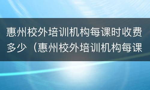 惠州校外培训机构每课时收费多少（惠州校外培训机构每课时收费多少钱）
