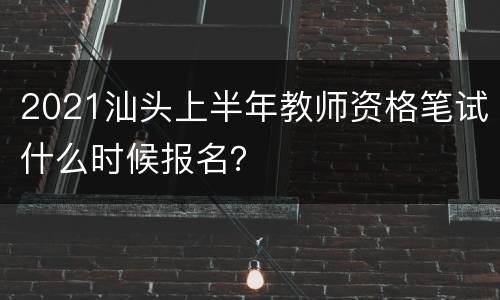 2021汕头上半年教师资格笔试什么时候报名？