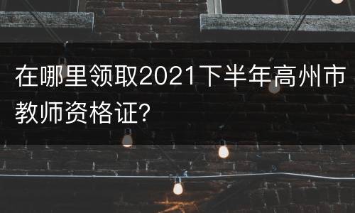 在哪里领取2021下半年高州市教师资格证？