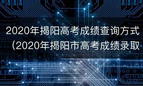 2020年揭阳高考成绩查询方式（2020年揭阳市高考成绩录取情况）
