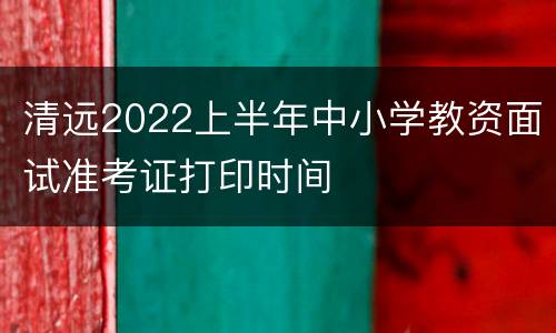 清远2022上半年中小学教资面试准考证打印时间