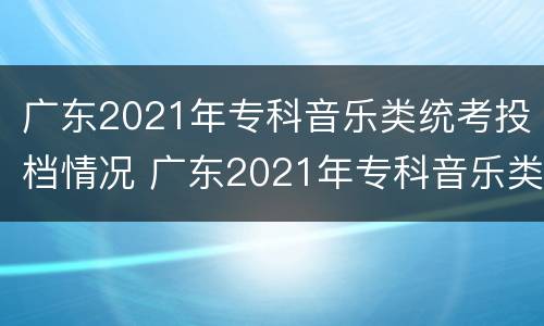 广东2021年专科音乐类统考投档情况 广东2021年专科音乐类统考投档情况如何
