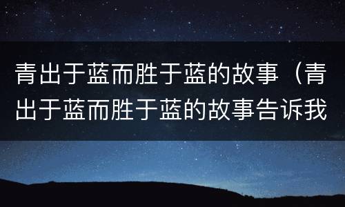 青出于蓝而胜于蓝的故事（青出于蓝而胜于蓝的故事告诉我们什么道理）